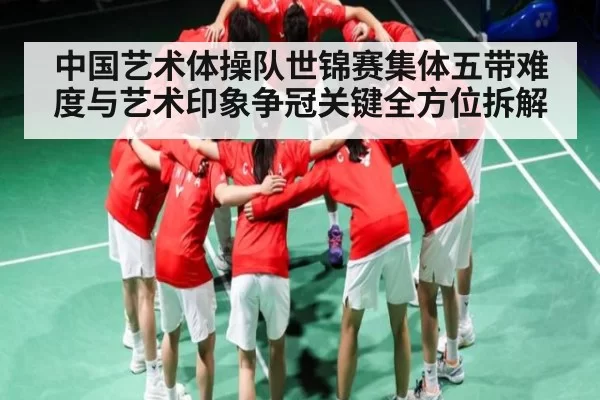 中国艺术体操队世锦赛集体五带难度与艺术印象争冠关键全方位拆解