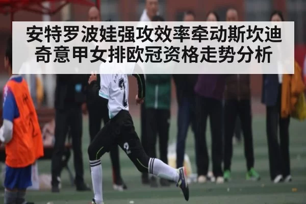 安特罗波娃强攻效率牵动斯坎迪奇意甲女排欧冠资格走势分析